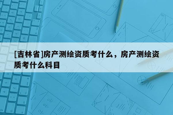 [吉林省]房產測繪資質考什么，房產測繪資質考什么科目