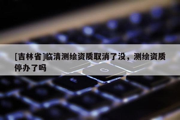 [吉林省]臨清測繪資質(zhì)取消了沒，測繪資質(zhì)停辦了嗎