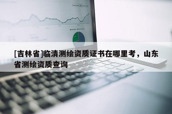 [吉林省]臨清測繪資質(zhì)證書在哪里考，山東省測繪資質(zhì)查詢