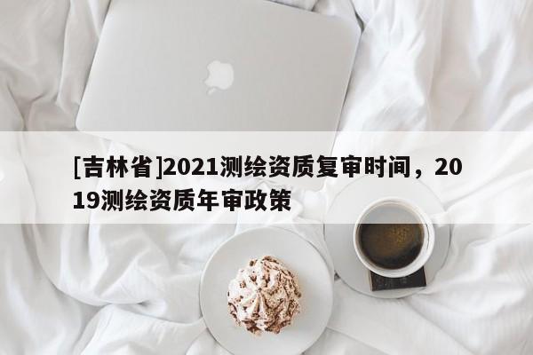 [吉林省]2021測繪資質復審時間，2019測繪資質年審政策