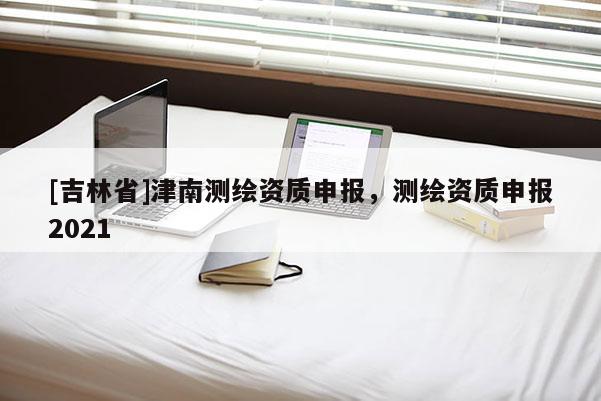 [吉林省]津南測繪資質申報，測繪資質申報2021