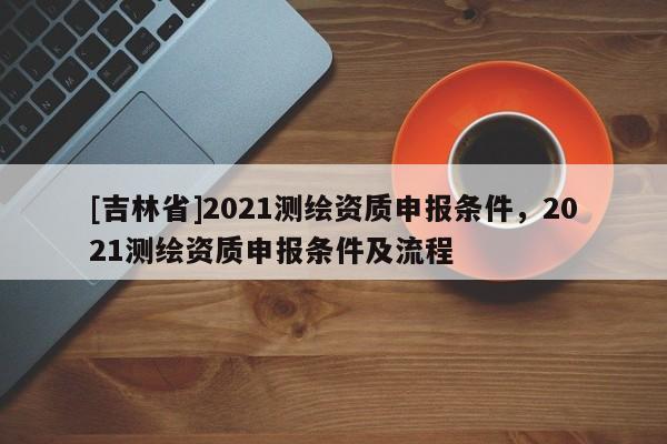 [吉林省]2021測繪資質(zhì)申報條件，2021測繪資質(zhì)申報條件及流程