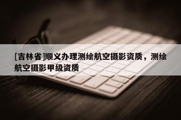 [吉林省]順義辦理測繪航空攝影資質，測繪航空攝影甲級資質