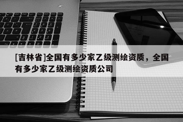 [吉林省]全國有多少家乙級測繪資質，全國有多少家乙級測繪資質公司