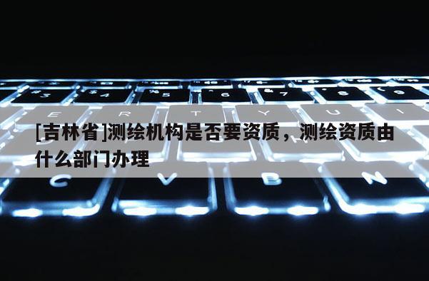 [吉林省]測繪機構是否要資質，測繪資質由什么部門辦理