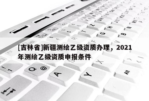 [吉林省]新疆測繪乙級資質辦理，2021年測繪乙級資質申報條件