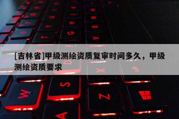 [吉林省]甲級測繪資質復審時間多久，甲級測繪資質要求