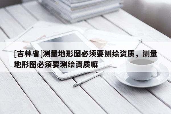 [吉林省]測量地形圖必須要測繪資質，測量地形圖必須要測繪資質嘛