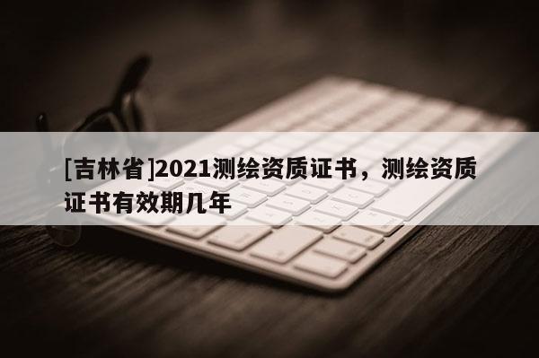 [吉林省]2021測繪資質證書，測繪資質證書有效期幾年