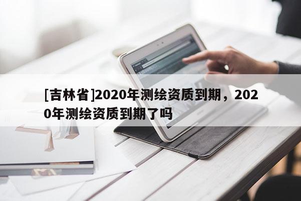 [吉林省]2020年測繪資質到期，2020年測繪資質到期了嗎