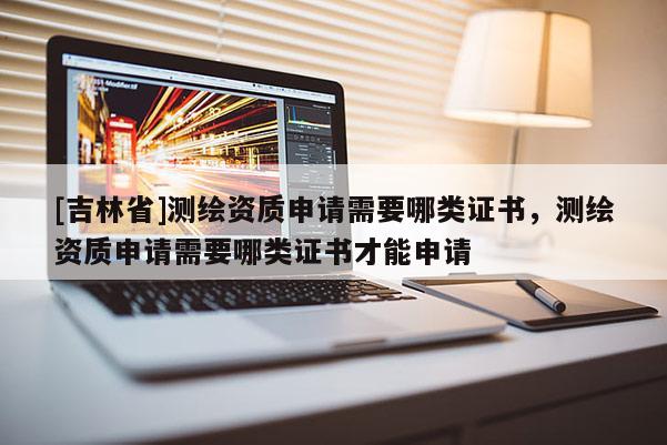 [吉林省]測繪資質申請需要哪類證書，測繪資質申請需要哪類證書才能申請