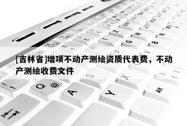 [吉林省]增項不動產測繪資質代表費，不動產測繪收費文件