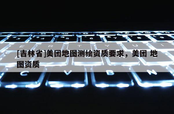 [吉林省]美團地圖測繪資質要求，美團 地圖資質