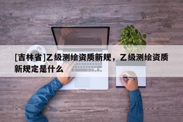 [吉林省]乙級測繪資質新規，乙級測繪資質新規定是什么