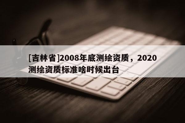 [吉林省]2008年底測繪資質，2020測繪資質標準啥時候出臺