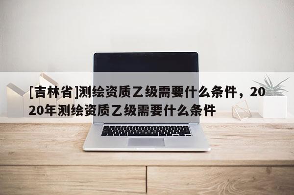 [吉林省]測繪資質乙級需要什么條件，2020年測繪資質乙級需要什么條件