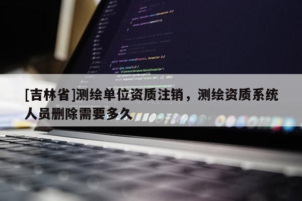 [吉林省]測繪單位資質注銷，測繪資質系統人員刪除需要多久
