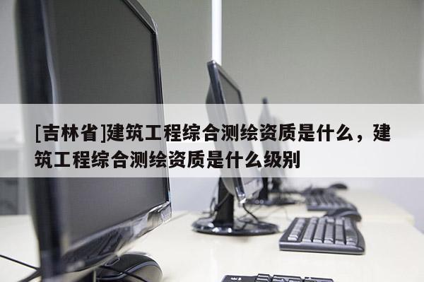 [吉林省]建筑工程綜合測繪資質是什么，建筑工程綜合測繪資質是什么級別