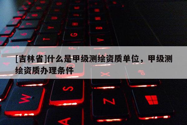 [吉林省]什么是甲級測繪資質單位，甲級測繪資質辦理條件