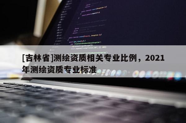 [吉林省]測繪資質(zhì)相關(guān)專業(yè)比例，2021年測繪資質(zhì)專業(yè)標準