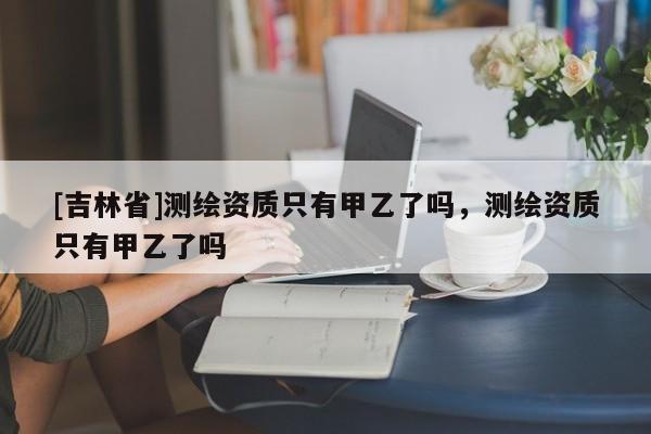 [吉林省]測繪資質(zhì)只有甲乙了嗎，測繪資質(zhì)只有甲乙了嗎