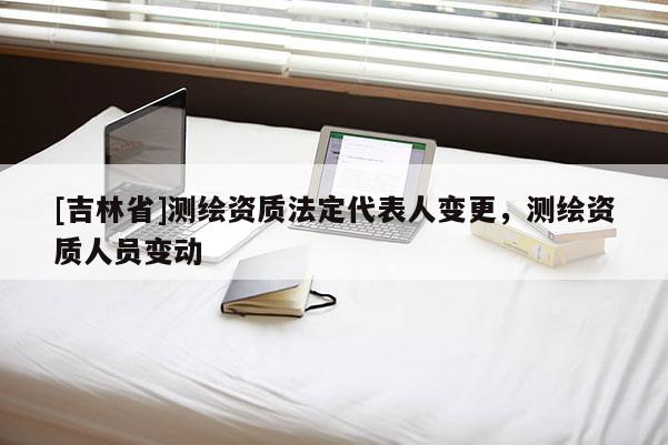 [吉林省]測繪資質(zhì)法定代表人變更，測繪資質(zhì)人員變動