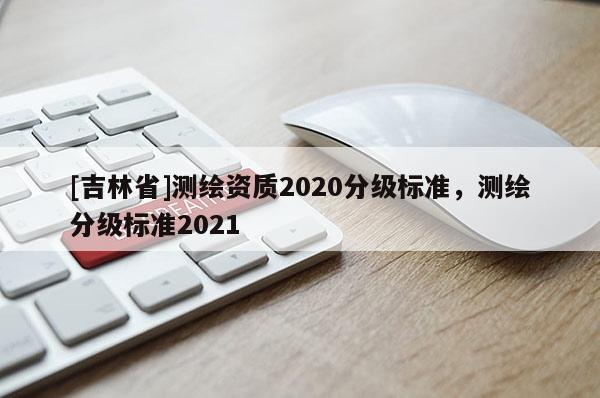[吉林省]測繪資質2020分級標準，測繪分級標準2021