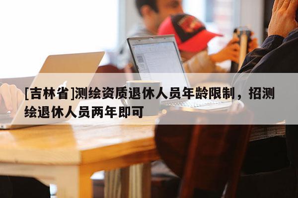 [吉林省]測(cè)繪資質(zhì)退休人員年齡限制，招測(cè)繪退休人員兩年即可