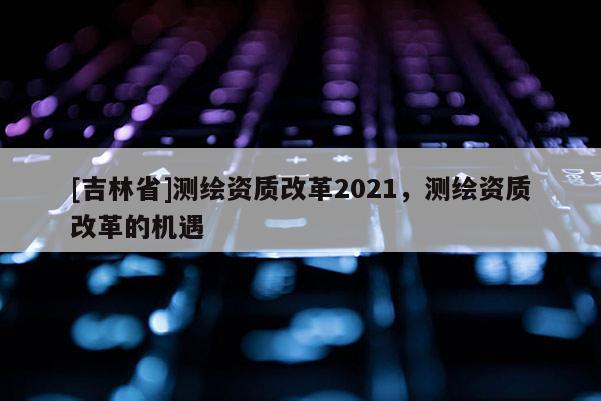 [吉林省]測繪資質改革2021，測繪資質改革的機遇