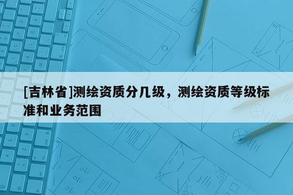 [吉林省]測繪資質分幾級，測繪資質等級標準和業務范圍