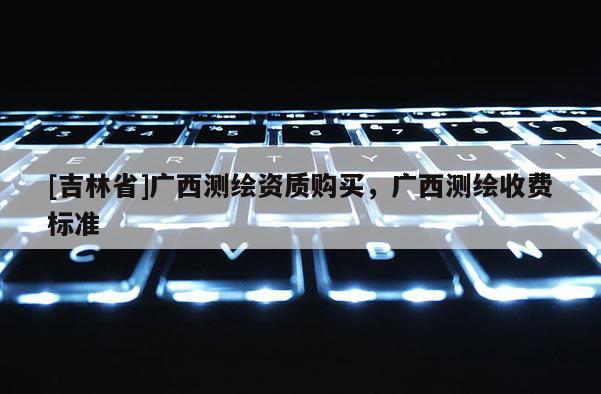 [吉林省]廣西測繪資質購買，廣西測繪收費標準