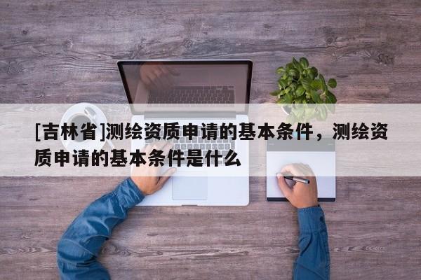 [吉林省]測繪資質申請的基本條件，測繪資質申請的基本條件是什么