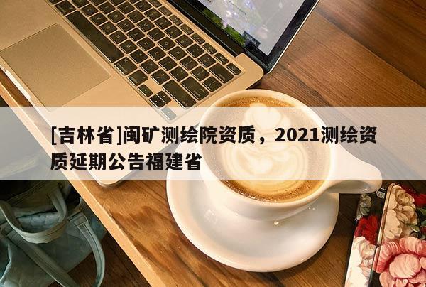 [吉林省]閩礦測繪院資質，2021測繪資質延期公告福建省