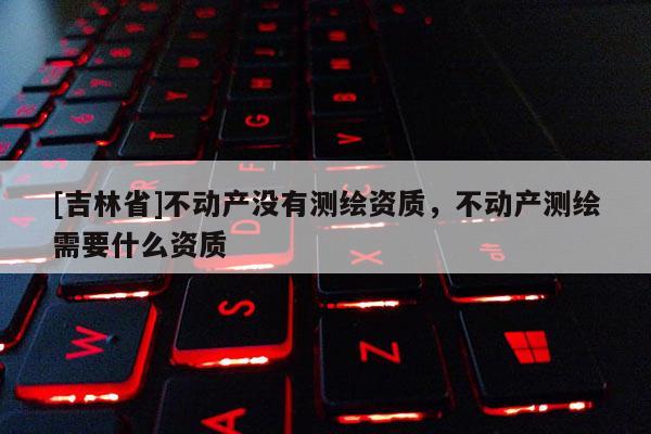 [吉林省]不動產(chǎn)沒有測繪資質(zhì)，不動產(chǎn)測繪需要什么資質(zhì)