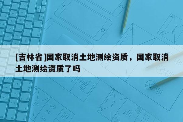 [吉林省]國家取消土地測繪資質，國家取消土地測繪資質了嗎