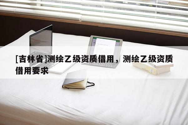 [吉林省]測繪乙級資質借用，測繪乙級資質借用要求