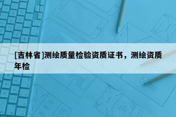[吉林省]測繪質(zhì)量檢驗(yàn)資質(zhì)證書，測繪資質(zhì)年檢