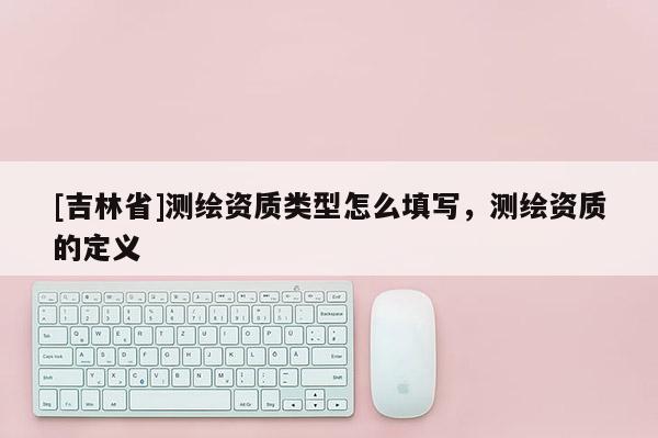 [吉林省]測繪資質類型怎么填寫，測繪資質的定義