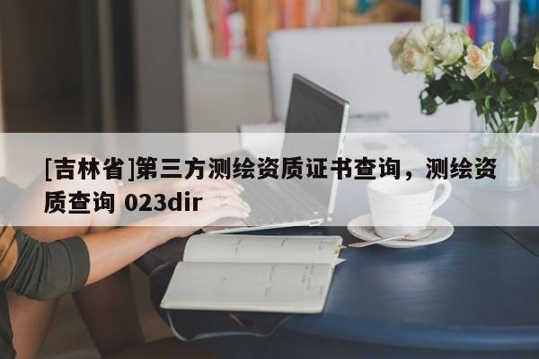 [吉林省]第三方測繪資質證書查詢，測繪資質查詢 023dir