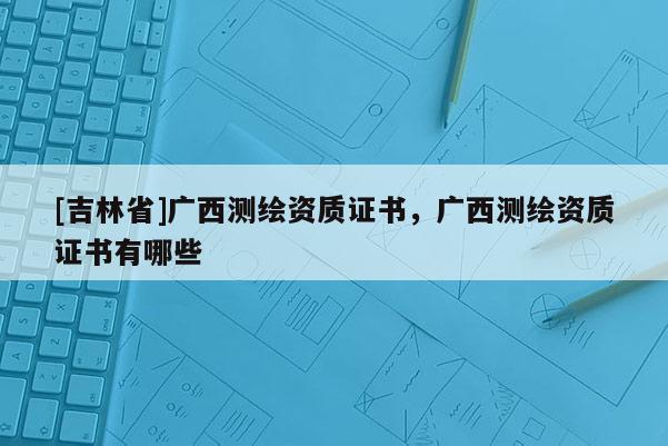 [吉林省]廣西測繪資質證書，廣西測繪資質證書有哪些