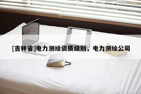 [吉林省]電力測繪資質級別，電力測繪公司