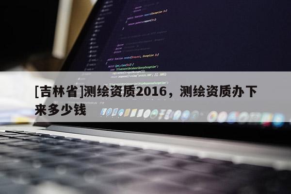 [吉林省]測繪資質2016，測繪資質辦下來多少錢