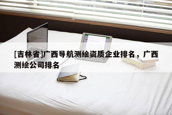 [吉林省]廣西導航測繪資質企業排名，廣西測繪公司排名