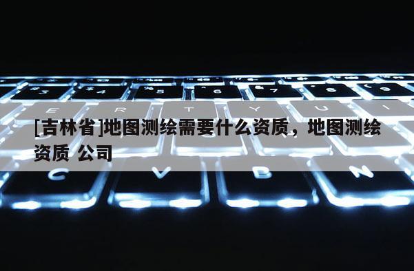 [吉林省]地圖測繪需要什么資質，地圖測繪資質 公司