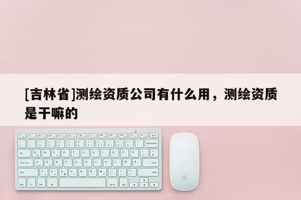[吉林省]測繪資質(zhì)公司有什么用，測繪資質(zhì)是干嘛的