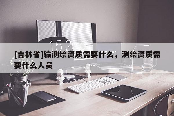[吉林省]輸測繪資質(zhì)需要什么，測繪資質(zhì)需要什么人員