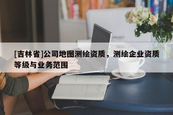 [吉林省]公司地圖測繪資質，測繪企業資質等級與業務范圍