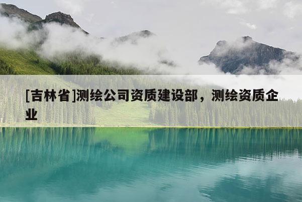 [吉林省]測繪公司資質建設部，測繪資質企業