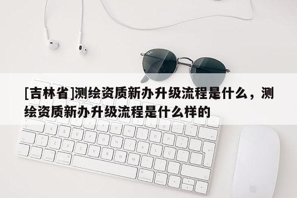 [吉林省]測繪資質新辦升級流程是什么，測繪資質新辦升級流程是什么樣的