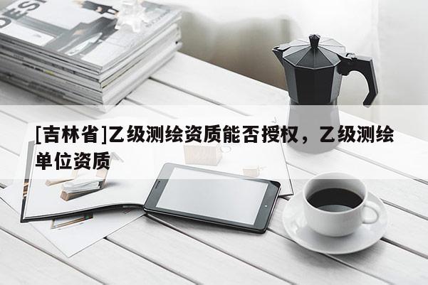 [吉林省]乙級測繪資質能否授權，乙級測繪單位資質